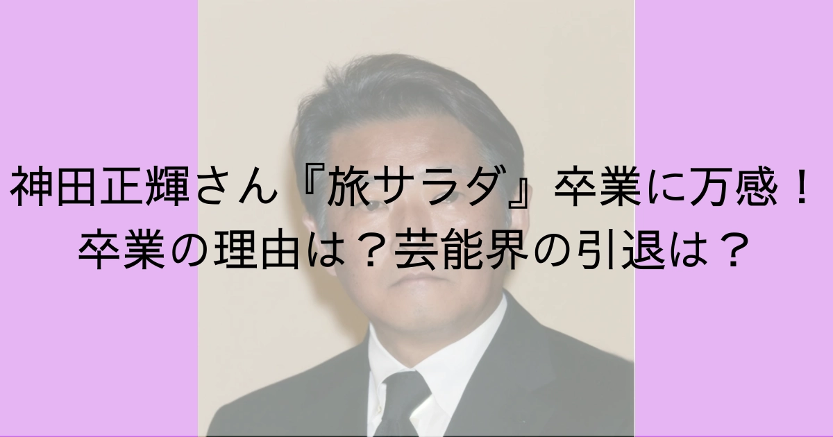 神田正輝さん『旅サラダ』卒業に万感！卒業の理由は？芸能界の引退は？